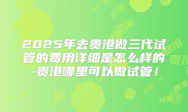 2025年去贵港做三代试管的费用详细是怎么样的-贵港哪里可以做试管!