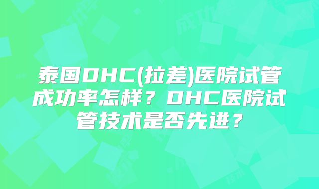 泰国DHC(拉差)医院试管成功率怎样?DHC医院试管技术是否先进?