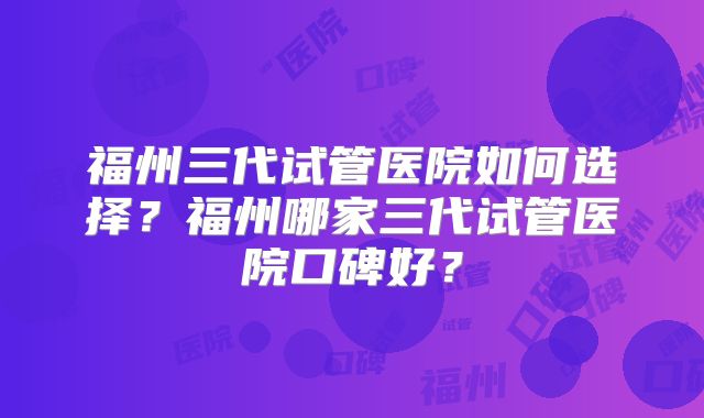 福州三代试管医院如何选择?福州哪家三代试管医院口碑好?