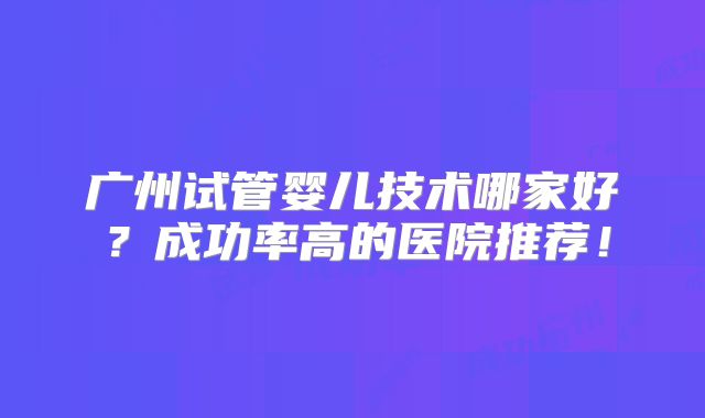广州试管婴儿技术哪家好？成功率高的医院推荐！
