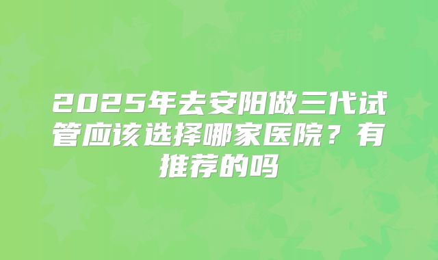 2025年去安阳做三代试管应该选择哪家医院?有推荐的吗