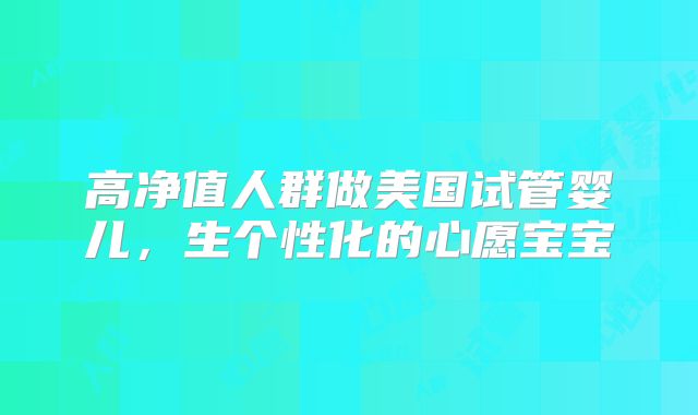 高净值人群做美国试管婴儿，生个性化的心愿宝宝