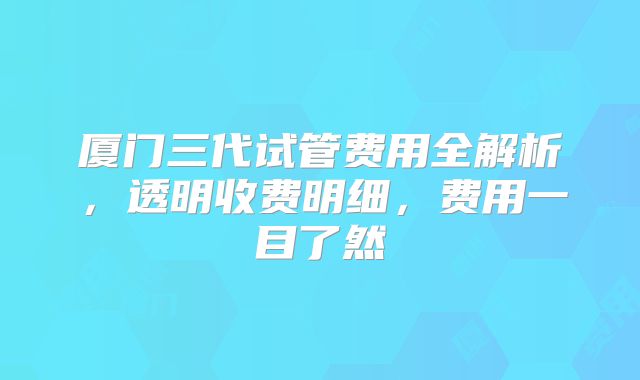 厦门三代试管费用全解析，透明收费明细，费用一目了然
