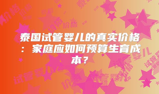 泰国试管婴儿的真实价格：家庭应如何预算生育成本？