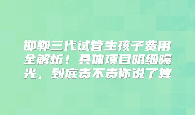 邯郸三代试管生孩子费用全解析！具体项目明细曝光，到底贵不贵你说了算