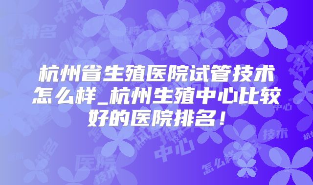 杭州省生殖医院试管技术怎么样_杭州生殖中心比较好的医院排名!
