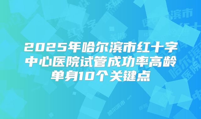 2025年哈尔滨市红十字中心医院试管成功率高龄单身10个关键点