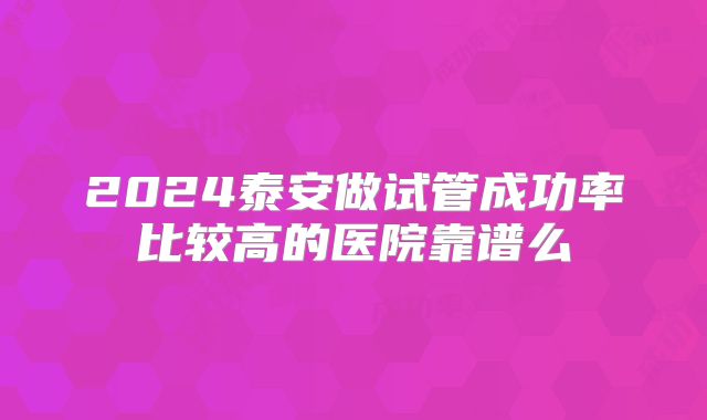 2024泰安做试管成功率比较高的医院靠谱么