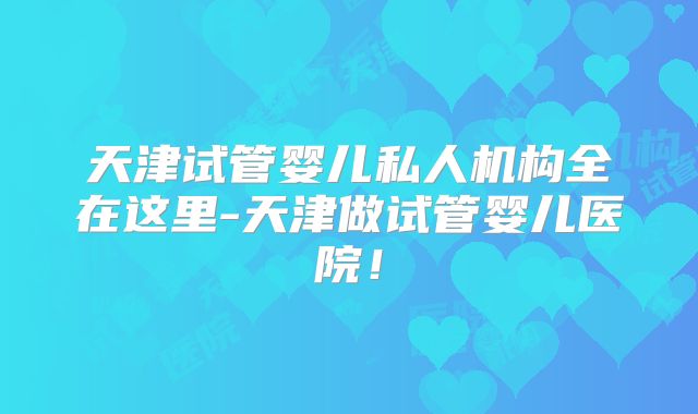 天津试管婴儿私人机构全在这里-天津做试管婴儿医院！