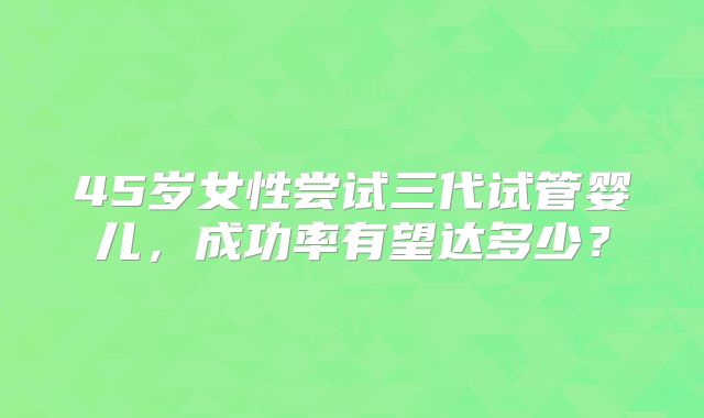 45岁女性尝试三代试管婴儿,成功率有望达多少?
