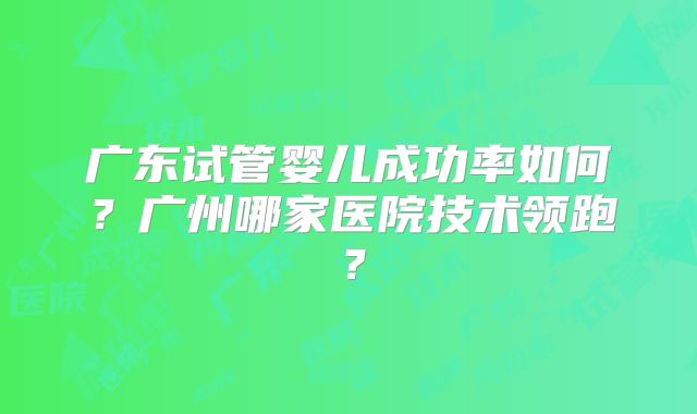 广东试管婴儿成功率如何？广州哪家医院技术领跑？
