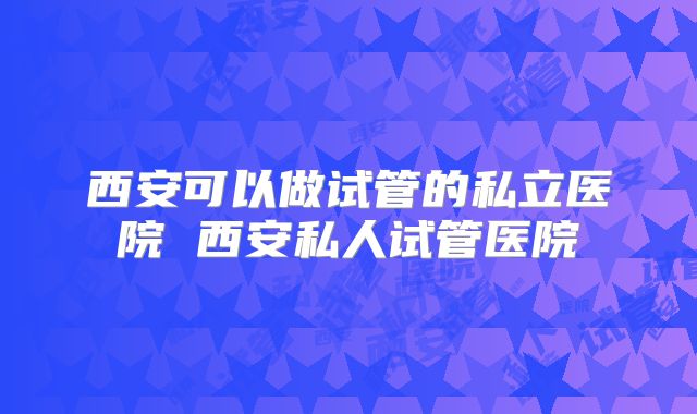 西安可以做试管的私立医院 西安私人试管医院