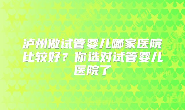 泸州做试管婴儿哪家医院比较好?你选对试管婴儿医院了