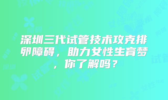 深圳三代试管技术攻克排卵障碍,助力女性生育梦,你了解吗?