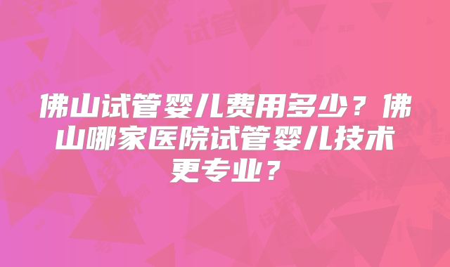 佛山试管婴儿费用多少?佛山哪家医院试管婴儿技术更专业?