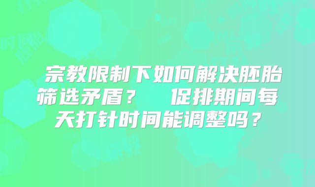 宗教限制下如何解决胚胎筛选矛盾?促排期间每天打针时间能调整吗?