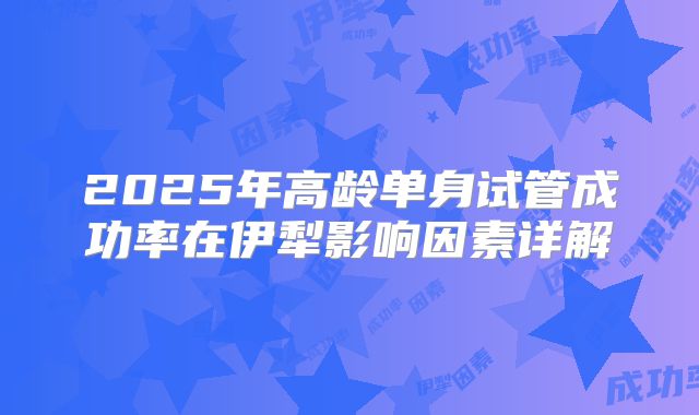 2025年高龄单身试管成功率在伊犁影响因素详解