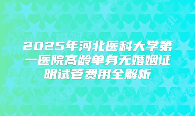 2025年河北医科大学第一医院高龄单身无婚姻证明试管费用全解析