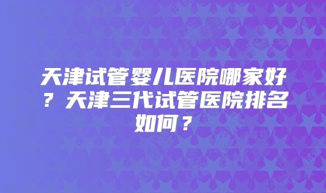 天津试管婴儿医院哪家好?天津三代试管医院排名如何?