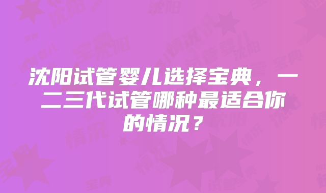 沈阳试管婴儿选择宝典,一二三代试管哪种最适合你的情况?