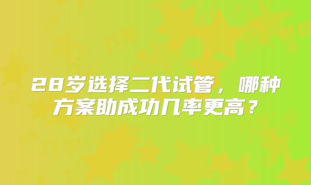 28岁选择二代试管，哪种方案助成功几率更高？