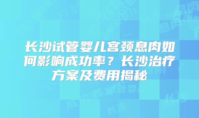 长沙试管婴儿宫颈息肉如何影响成功率？长沙治疗方案及费用揭秘