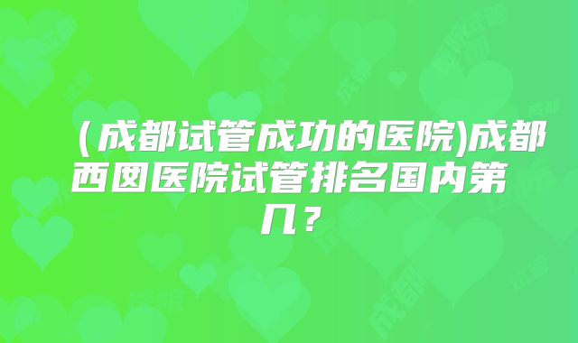 （成都试管成功的医院)成都西囡医院试管排名国内第几？