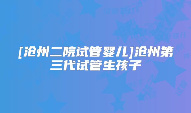 [沧州二院试管婴儿]沧州第三代试管生孩子