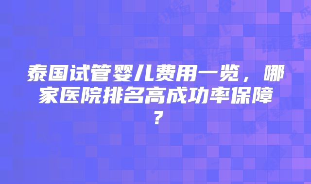 泰国试管婴儿费用一览,哪家医院排名高成功率保障?