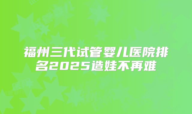 福州三代试管婴儿医院排名2025造娃不再难