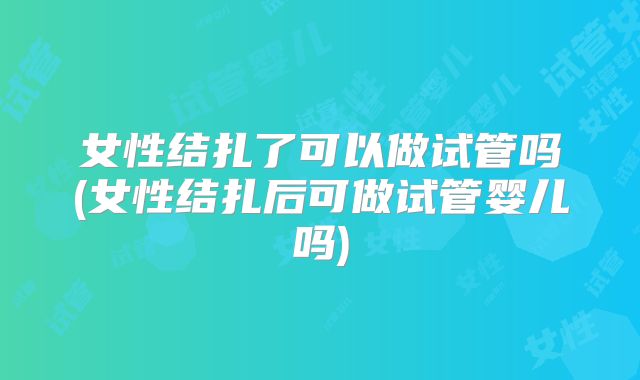 女性结扎了可以做试管吗(女性结扎后可做试管婴儿吗)