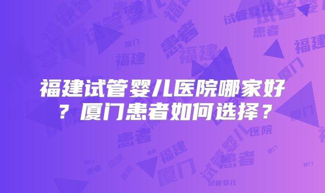 福建试管婴儿医院哪家好？厦门患者如何选择？