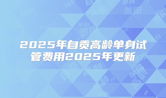 2025年自贡高龄单身试管费用2025年更新