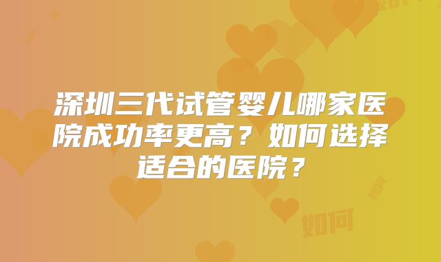 深圳三代试管婴儿哪家医院成功率更高?如何选择适合的医院?