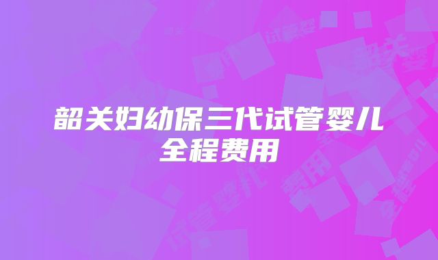 韶关妇幼保三代试管婴儿全程费用
