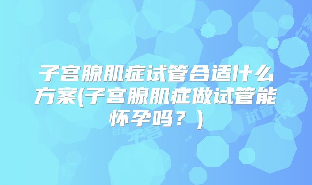 子宫腺肌症试管合适什么方案(子宫腺肌症做试管能怀孕吗？)