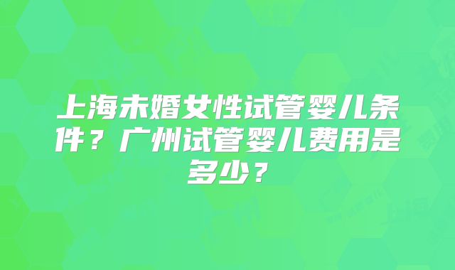 上海未婚女性试管婴儿条件?广州试管婴儿费用是多少?