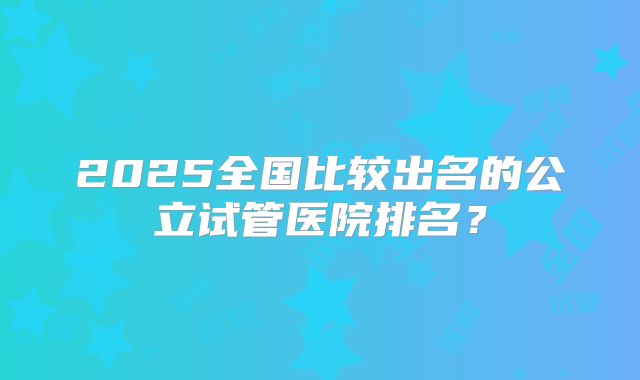 2025全国比较出名的公立试管医院排名?