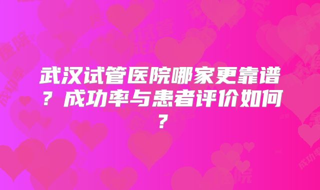 武汉试管医院哪家更靠谱？成功率与患者评价如何？