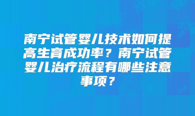 南宁试管婴儿技术如何提高生育成功率?南宁试管婴儿治疗流程有哪些注意事项?