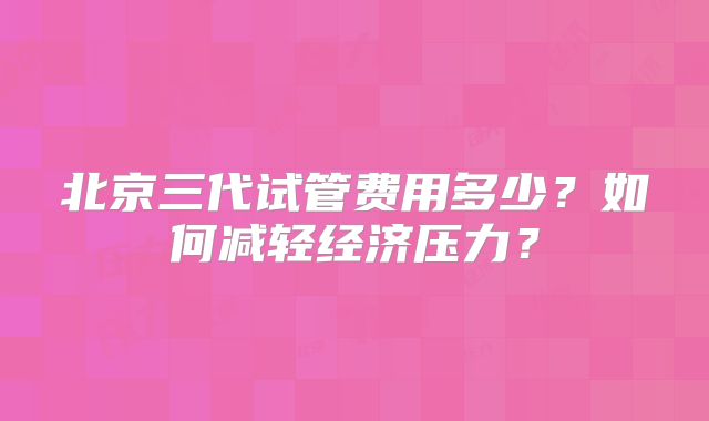 北京三代试管费用多少?如何减轻经济压力?