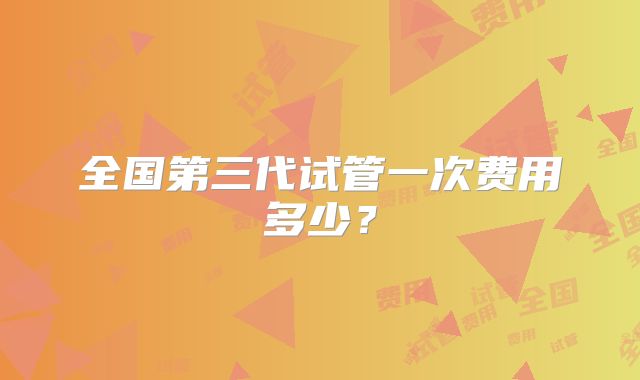 全国第三代试管一次费用多少?