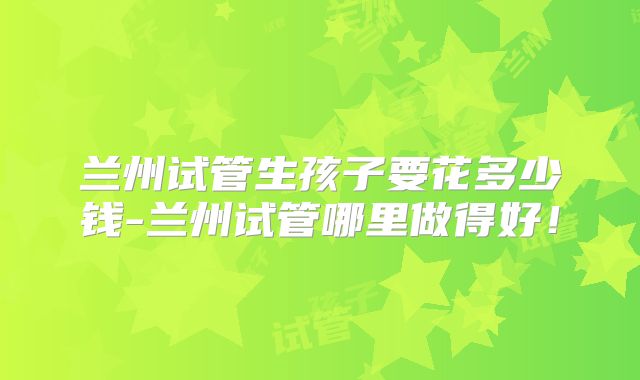 兰州试管生孩子要花多少钱-兰州试管哪里做得好！