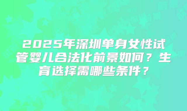 2025年深圳单身女性试管婴儿合法化前景如何?生育选择需哪些条件?