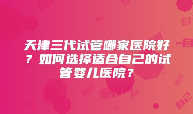 天津三代试管哪家医院好?如何选择适合自己的试管婴儿医院?