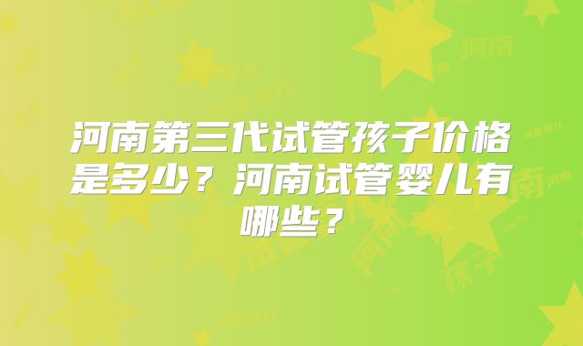 河南第三代试管孩子价格是多少？河南试管婴儿有哪些？