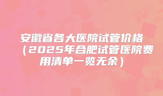 安徽省各大医院试管价格（2025年合肥试管医院费用清单一览无余）