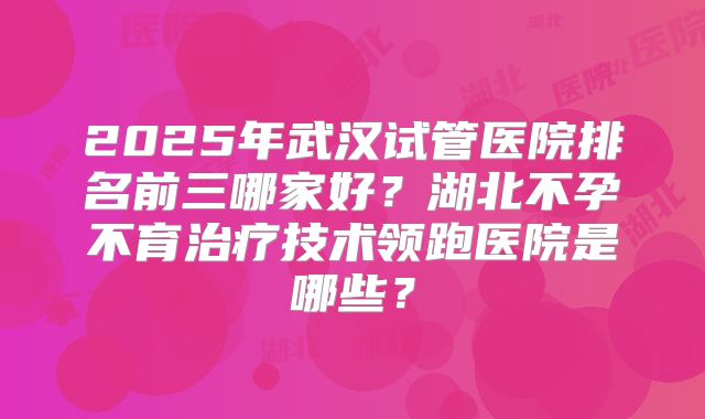 2025年武汉试管医院排名前三哪家好?湖北不孕不育治疗技术领跑医院是哪些?