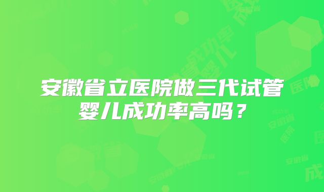 安徽省立医院做三代试管婴儿成功率高吗?