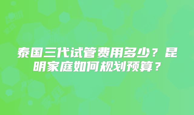 泰国三代试管费用多少?昆明家庭如何规划预算?